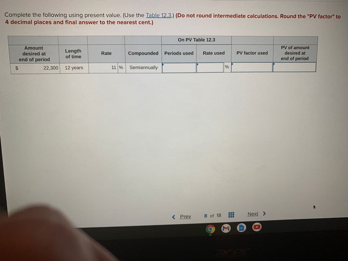 Complete the following using present value. (Use the Table 12.3.) (Do not round intermediate calculations. Round the "PV factor" to
4 decimal places and final answer to the nearest cent.)
On PV Table 12.3
Amount
PV of amount
Length
of time
Compounded Periods used
desired at
Rate
Rate used
PV factor used
desired at
end of period
end of period
22,300
12 years
11 %
Semiannually
8 of 18
Next >
< Prev
%24
