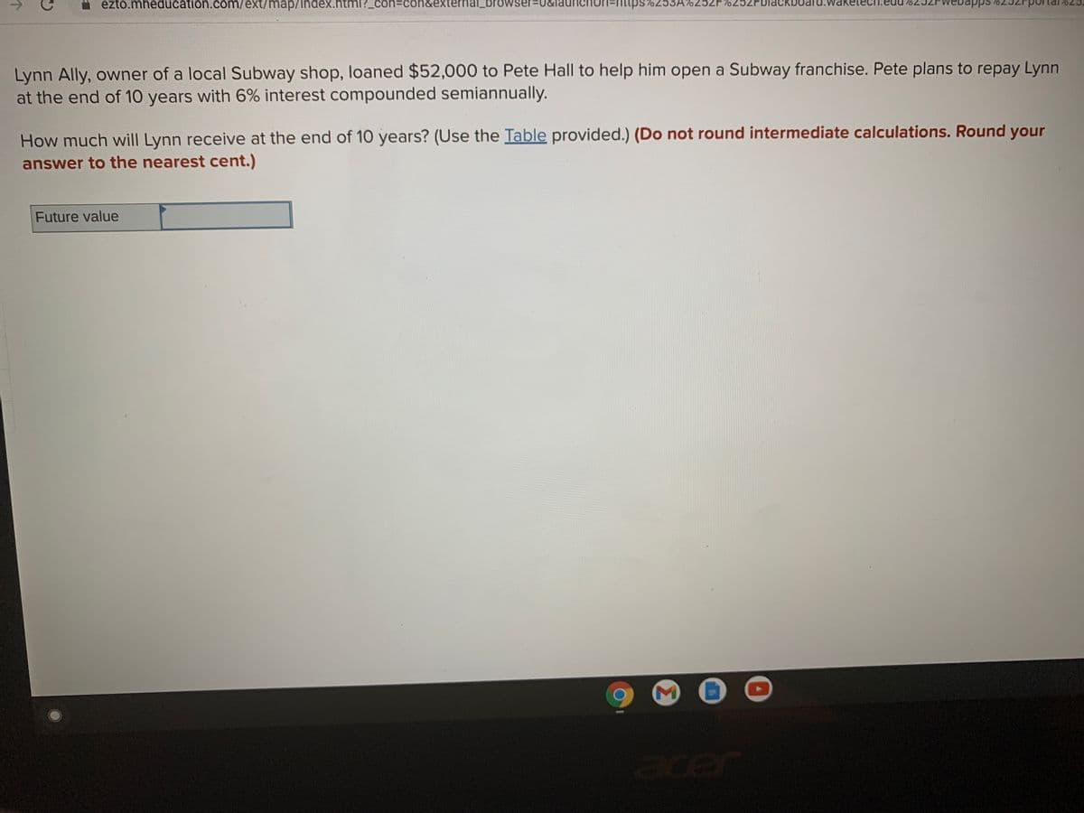 ezto.mheducation.coOm/ext/map/index.html?_con%3con&external_browser=U
non=nttps 7253A%252F%252FD
apps
Lynn Ally, owner of a local Subway shop, loaned $52,000 to Pete Hall to help him open a Subway franchise. Pete plans to repay Lynn
at the end of 10 years with 6% interest compounded semiannually.
How much will Lynn receive at the end of 10 years? (Use the Table provided.) (Do not round intermediate calculations. Round your
answer to the nearest cent.)
Future value
acer
