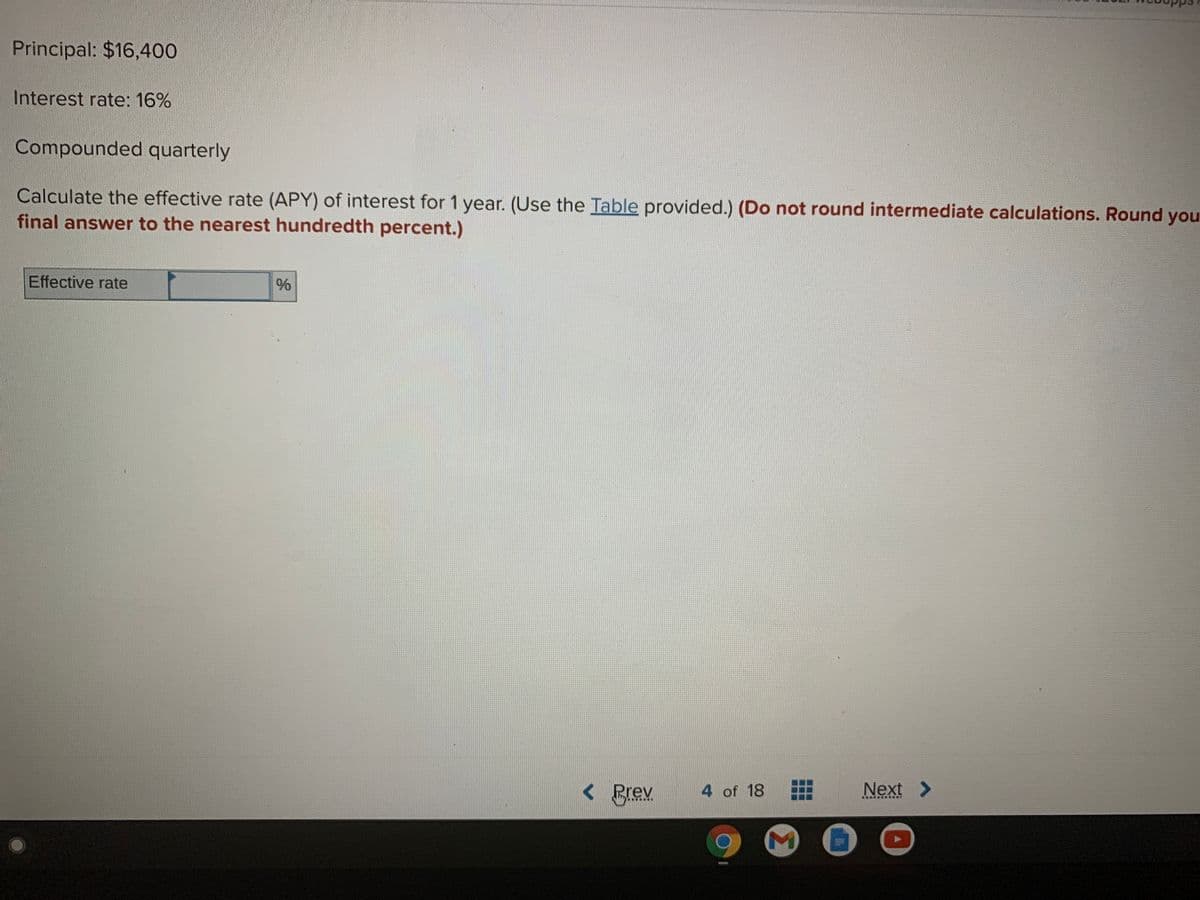 Principal: $16,400
Interest rate: 16%
Compounded quarterly
Calculate the effective rate (APY) of interest for 1 year. (Use the Table provided.) (Do not round intermediate calculations. Round you
final answer to the nearest hundredth percent.)
Effective rate
%
くBreX
4 of 18
Next >
***** ....*
Σ
