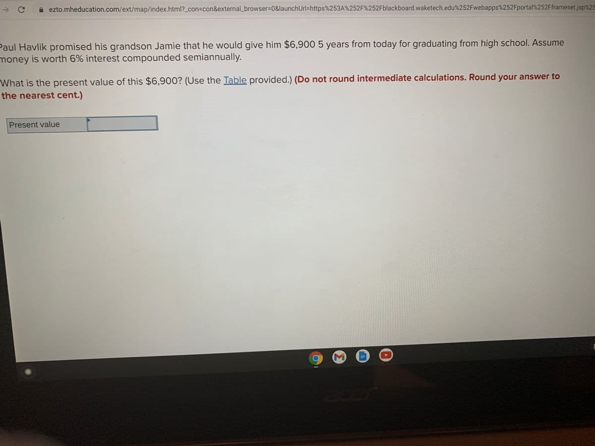 ezto.mheducation.com/ext/map/index.html?_con%=con&external_browser%3D0&launchUrl=https%253A%252F%252Fblackboard.waketech.edu%252Fwebapps%252Fportal%252Fframeset.jsp%25
Paul Havlik promised his grandson Jamie that he would give him $6,900 5 years from today for graduating from high school. Assume
money is worth 6% interest compounded semiannually.
What is the present value of this $6,900? (Use the Table provided.) (Do not round intermediate calculations. Round your answer to
the nearest cent.)
Present value
Bcer
