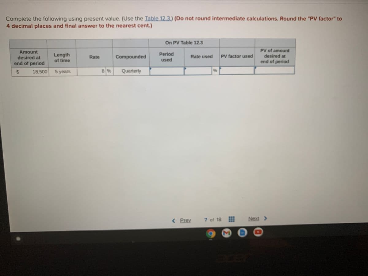 Complete the following using present value. (Use the Table 12.3.) (Do not round intermediate calculations. Round the "PV factor" to
4 decimal places and final answer to the nearest cent.)
On PV Table 12.3
PV of amount
desired at
Amount
Period
Length
of time
desired at
Rate
Compounded
Rate used
PV factor used
end of period
used
end of period
18,500 5 years
8 %
Quarterly
%6
( Prev
7 of 18
Next >
%24
