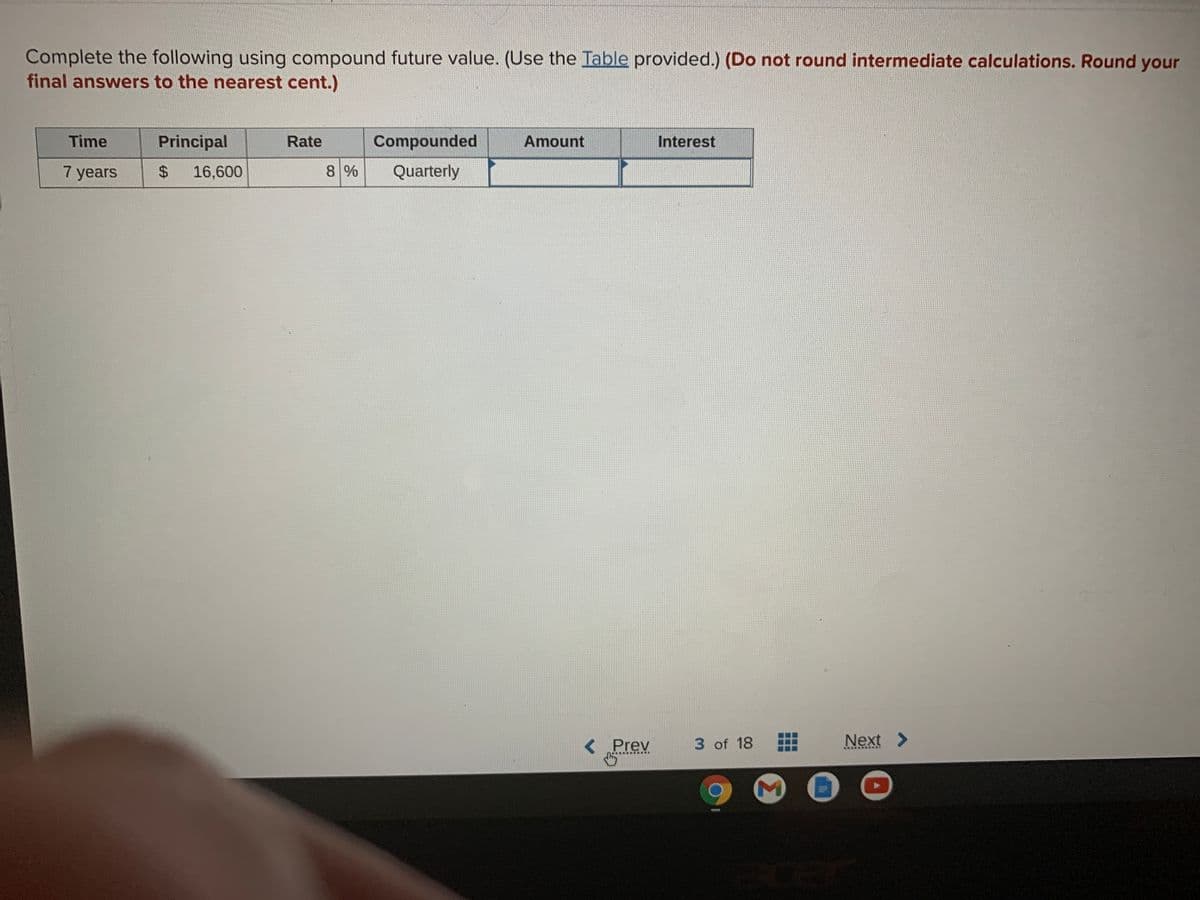 Complete the following using compound future value. (Use the Table provided.) (Do not round intermediate calculations. Round your
final answers to the nearest cent.)
Time
Principal
Rate
Compounded
Amount
Interest
7 years
$4
16,600
8%
Quarterly
<Prev
3 of 18
Next >
cer
