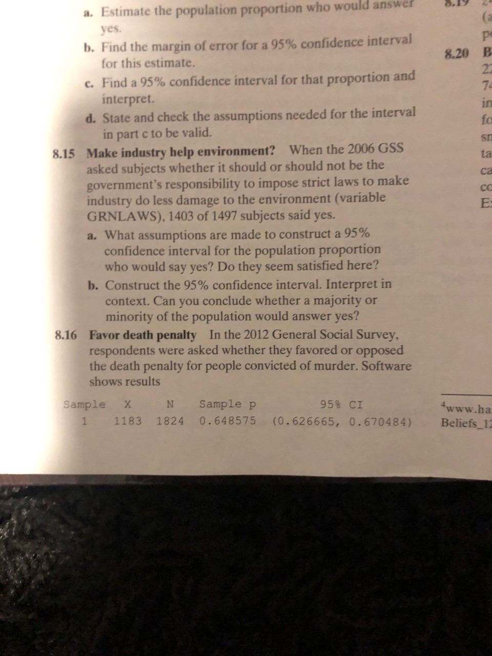 a. Estimate the population proportion who would answer
(a
yes
b. Find the margin of error for a 95% confidence interval
for this estimate.
8.20 B
22
c. Find a 95% confidence interval for that proportion and
interpret.
d. State and check the assumptions needed for the interval
in part c to be valid.
7p
in
fo
Make industry help environment? When the 2006 GSS
asked subjects whether it should or should not be the
government's responsibility to impose strict laws to make
industry do less damage to the environment (variable
GRNLAWS), 1403 of 1497 subjects said yes.
8.15
ta
ca
CC
a. What assumptions are made to construct a 95%
confidence interval for the population proportion
who would say yes? Do they seem satisfied here?
b. Construct the 95% confidence interval. Interpret in
context. Can you conclude whether a majority or
minority of the population would answer yes?
8.16 Favor death penalty In the 2012 General Social Survey,
respondents were asked whether they favored or opposed
the death penalty for people convicted of murder. Software
shows results
Sample p
Sample
95% CI
X
4www.ha
0.648575
(0.626665, 0.670484)
1824
1
1183
Beliefs_12
8E
