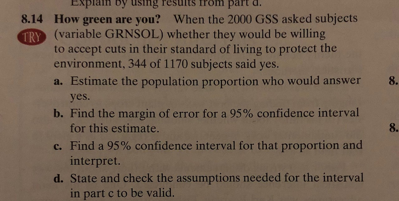 Explain by using results from part d.
How green are you? When the 2000 GSS asked subjects
(variable GRNSOL) whether they would be willing
8.14
TRY
to accept cuts in their standard of living to protect the
environment, 344 of 1170 subjects said yes.
a. Estimate the population proportion who would answer
8.
yes.
b. Find the margin of error for a 95% confidence interval
for this estimate.
8.
c. Find a 95% confidence interval for that proportion and
interpret.
d. State and check the assumptions needed for the interval
in part c to be valid.
