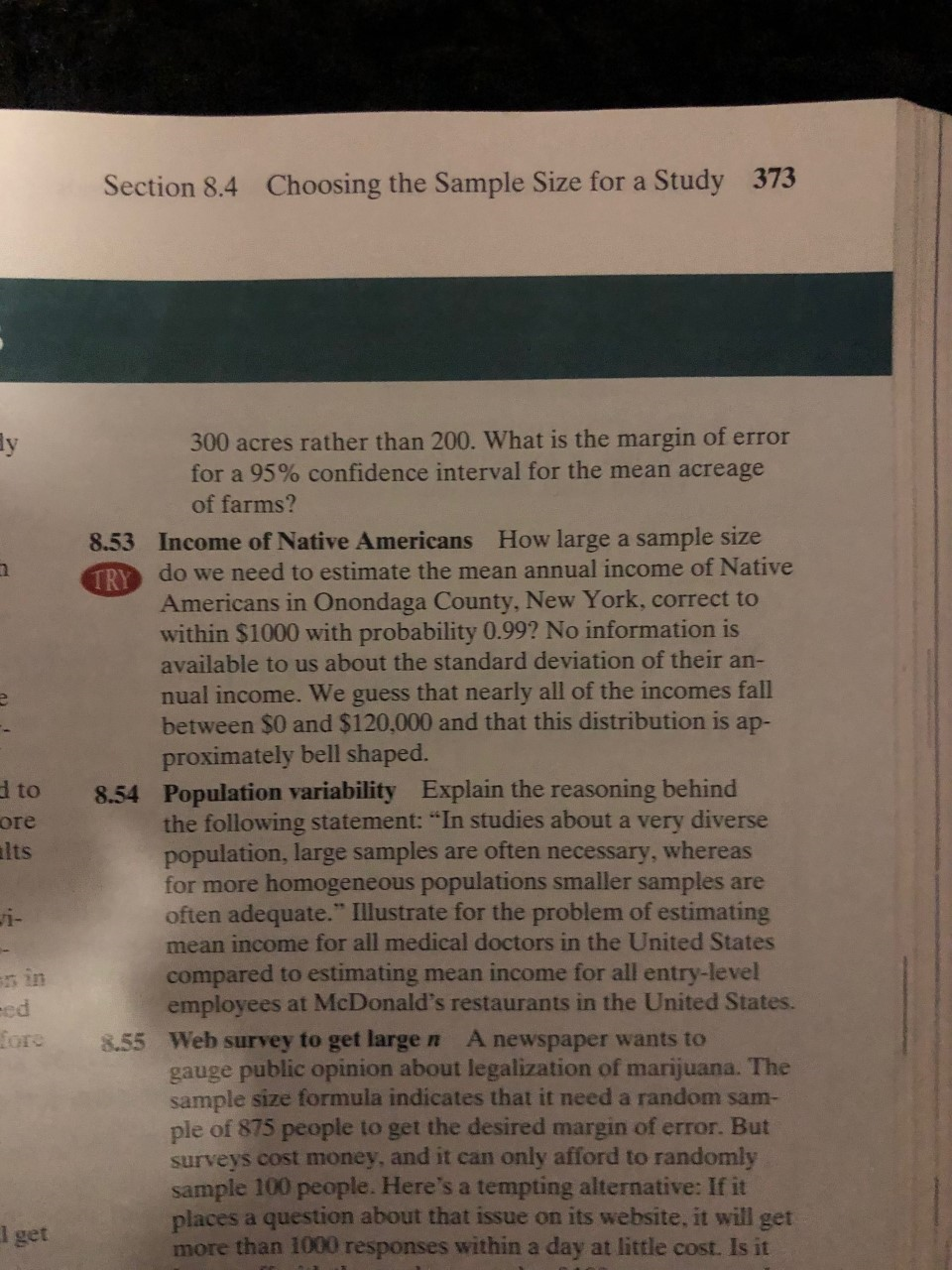 373
Choosing the Sample Size for a Study
Section 8.4
300 acres rather than 200. What is the margin of error
for a 95% confidence interval for the mean acreage
y
of farms?
8.53 Income of Native Americans How large a sample size
TRY do we need to estimate the mean annual income of Native
Americans in Onondaga County, New York, correct to
within $1000 with probability 0.99? No information is
available to us about the standard deviation of their an-
nual income. We guess that nearly all of the incomes fall
between $0 and $120,000 and that this distribution is ap-
proximately bell shaped.
Population variability
the following statement: "In studies about a very diverse
population, large samples are often necessary,
for more homogeneous populations smaller samples are
often adequate." Illustrate for the problem of estimating
mean income for all medical doctors in the United States
d to
ore
lts
Explain the reasoning behind
8.54
whereas
i-
compared to estimating mean income for all entry-level
employees at McDonald's restaurants in the United States.
8.55 Web survey to get large n
gauge public opinion about legalization of marijuana. The
sample size formula indicates that it need a random sam-
ple of 875 people to get the desired margin of error. But
surveys cost money, and it can only afford to randomly
sample 100 people. Here's a tempting alternative: If it
places a question about that issue on its website, it will get
more than 1000 responses within a day at little cost. Is it
s in
ed
fore
A newspaper wants to
l get
