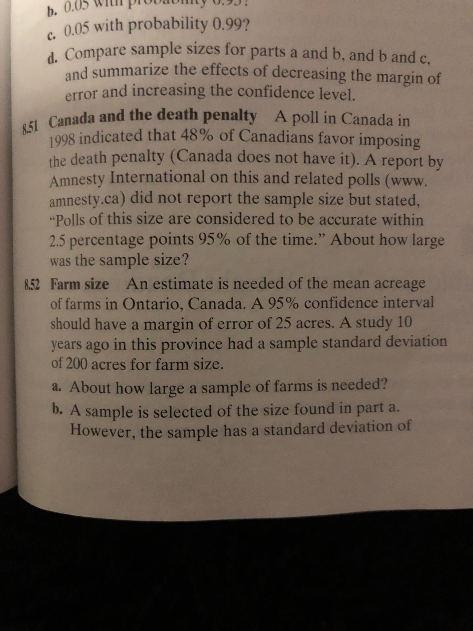 b. 0.05
0.05 with probability 0.99?
d. Compare sample sizes for parts a and b, and b and c,
and summarize the effects of decreasing the margin of
error and increasing the confidence level.
8.51 Canada and the death penalty A poll in Canada in
1008 indicated that 48% of Canadians favor imposing
the death penalty (Canada does not have it). A report by
Amnesty International on this and related polls (www.
amnesty.ca) did not report the sample size but stated,
"Polls of this size are considered to be accurate within
2.5 percentage points 95% of the time." About how large
was the sample size?
8.52 Farm size An estimate is needed of the mean acreage
of farms in Ontario, Canada. A 95% confidence interval
should have a margin of error of 25 acres. A study 10
years ago in this province had a sample standard deviation
of 200 acres for farm size.
a. About how large a sample of farms is needed?
b. A sample is selected of the size found in part a.
However, the sample has a standard deviation of
