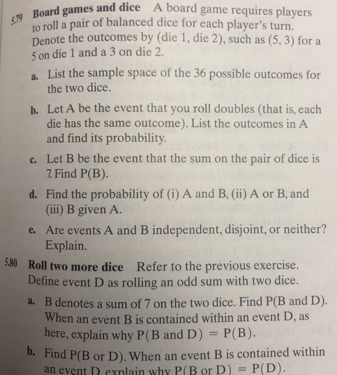 5.79 Board games and dice A board game requires players
to roll a pair of balanced dice for each player's turn.
Denote the outcomes by (die 1, die 2), such as
(5, 3) for a
5 on die 1 and a 3 on die 2.
a. List the sample space of the 36 possible outcomes for
the two dice.
b. Let A be the event that you roll doubles (that is, each
die has the same outcome). List the outcomes in A
and find its probability.
c. Let B be the event that the sum on the pair of dice is
7.Find P(B).
d. Find the probability of (i) A and B, (ii) A or B, and
(iii) B given A.
e. Are events A and B independent, disjoint, or neither?
Explain.
530Roll two more dice Refer to the previous exercise.
Define event D as rolling an odd sum with two dice.
a. B denotes a sum of 7 on the two dice. Find P(B and D).
When an event B is contained within an event D, as
here, explain why P(B and D) = P(B).
b. Find P(B or D). When an event B is contained within
an event D.exnlain why P(B or D) = P(D).
