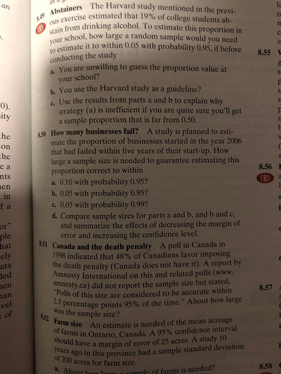 an
N.49 Abstainers The Harvard study mentioned in the previ-
f
ous exercise estimated that 19 % of college students ab-
stain from drinking alcohol. To estimate this proportion in
your school, how large a random sample would you need
to estimate it to within 0.05 with probability 0.95, if before
conducting the study
C
8.55 V
unwilling to guess the proportion value at
a. You are
your school?
h. You use the Harvard study as a guideline?
Use the results from parts a and b to explain why
strategy (a) is inefficient if you are quite sure you'll get
a sample proportion that is far from 0.50.
S
S
0).
ity
S
8.50 How many businesses fail?
mate the proportion of businesses started in the year 2006
that had failed within five years of their start-up. How
large a sample size is needed to guarantee estimating this
proportion correct to within
a. 0.10 with probability 0.95?
b. 0.05 with probability 0.95?
c. 0.05 with probability 0.99?
d. Compare sample sizes for parts a and b, and b and c,
and summarize the effects of decreasing the margin of
error and incre asing the confidence level.
851 Canada and the death penalty
1998 indicated that 48% of Canadians favor imposing
the death penalty (Canada does not have it). A report by
Amnesty International on this and related polls (www.
amnesty.ca) did not report the sample size but stated,
"Polls of this size are considered to be accurate within
2.5 percentage points 95% of the time." About how large
was the sample size?
8.52 Farm size An estimate is needed of the mean acreage
of farms in Ontario, Canada. A 95% confidence interval
should have a margin of error of 25 acres. A study 10
he
A study is planned to esti-
on
he
еа
8.56
nts
TRY
en
in
f a
or"
ple
hat
ely
ata
led
A poll in Canada in
en
8.57
an
vel
of
years
ago
or 200 acres for farm size.
a. About hou
in this province had a sample standard deviation
8.58
mmnle of farms is needed?
