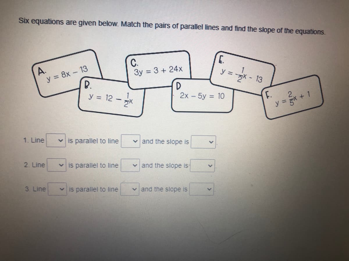 **Matching Parallel Lines and Finding Slopes**

Six equations are given below. Match the pairs of parallel lines and find the slope of the equations.

- **Equation A:** \( y = 8x - 13 \)
- **Equation B:** \( y = 12 - \frac{1}{2}x \)
- **Equation C:** \( 3y = 3 + 24x \)
- **Equation D:** \( 2x - 5y = 10 \)
- **Equation E:** \( y = -\frac{1}{2}x - 13 \)
- **Equation F:** \( y = \frac{2}{5}x + 1 \)

**Matching Pairs:**

1. Line \(\_\) is parallel to line \(\_\) and the slope is \(\_\).
2. Line \(\_\) is parallel to line \(\_\) and the slope is \(\_\).
3. Line \(\_\) is parallel to line \(\_\) and the slope is \(\_\).

**Instructions:**

- Identify which equations represent parallel lines.
- Recall that parallel lines have the same slope.
- Rewrite equations in slope-intercept form (\(y = mx + b\)) if necessary to identify the slope \(m\).

**Graph/Diagram Explanation:**

There are no graphs or diagrams present in this image. The information consists solely of algebraic equations on cards and matching boxes for pairing them based on their slopes.