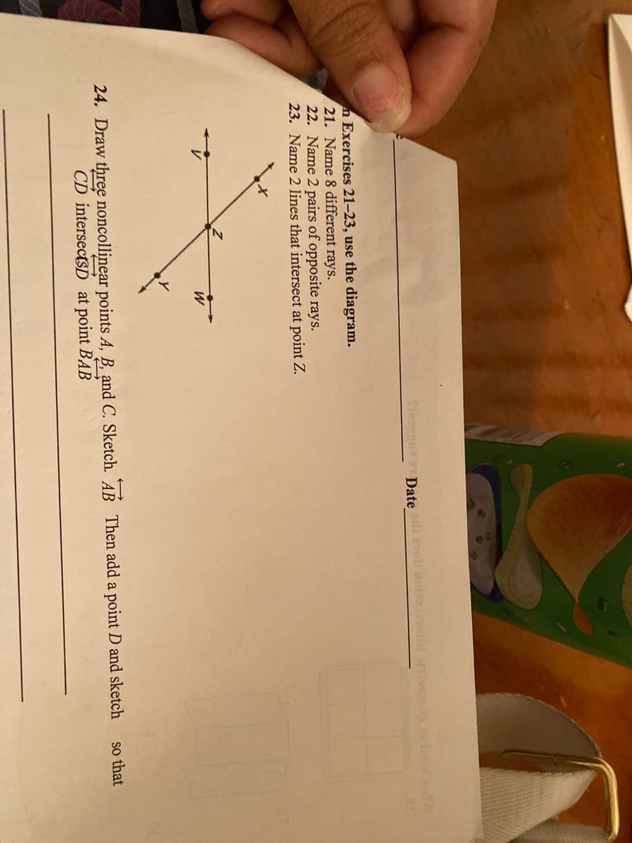 e Datei ob ooiol
g lo bae
n Exercises 21–23, use the diagram.
21. Name 8 different rays.
22. Name 2 pairs of opposite rays.
23. Name 2 lines that intersect at point Z.
24. Draw three noncollinear points A, B, and C. Sketch. AB Then add a point D and sketch
so that
CD intersectsD at point BAB
