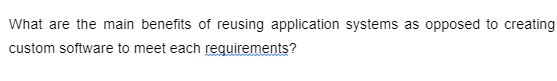 What are the main benefits of reusing application systems as opposed to creating
custom software to meet each requirements?