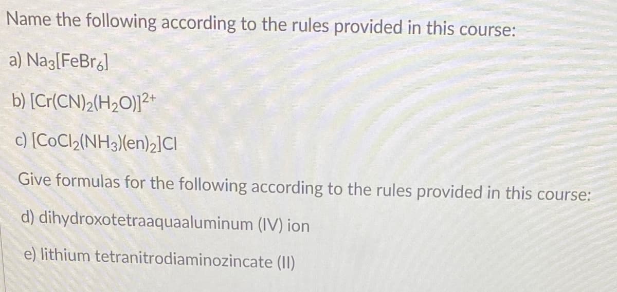 Name the following according to the rules provided in this course:
a) Nag[FeBr]
b) [Cr(CN)2(H2O)]²+
c) [COC12(NH3)(en)2]CI
Give formulas for the following according to the rules provided in this course:
d) dihydroxotetraaquaaluminum (IV) ion
e) lithium tetranitrodiaminozincate (II)
