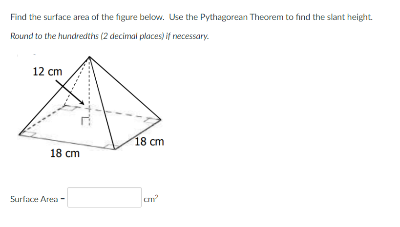 Find the surface area of the figure below. Use the Pythagorean Theorem to find the slant height.
Round to the hundredths (2 decimal places) if necessary.
12 cm
18 cm
18 cm
Surface Area =
cm2
