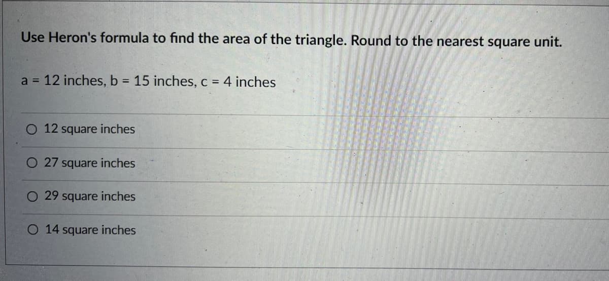 Use Heron's formula to find the area of the triangle. Round to the nearest square unit.
a = 12 inches, b = 15 inches, c = 4 inches
%3D
12 square inches
27 square inches
O 29 square inches
O 14 square inches
