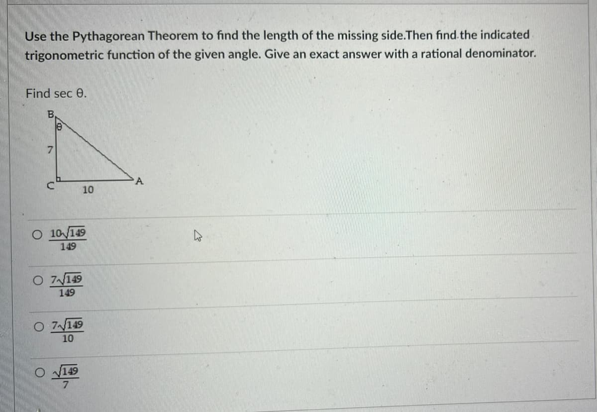 Use the Pythagorean Theorem to find the length of the missing side.Then find.the indicated
trigonometric function of the given angle. Give an exact answer with a rational denominator.
Find sec 0.
A
10
O 10/149
149
O 7149
149
O 7149
10
V149
B,
