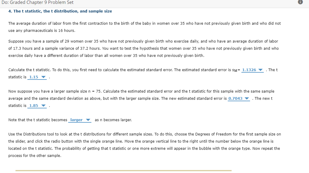 Do: Graded Chapter 9 Problem Set
4. The t statistic, the t distribution, and sample size
The average duration of labor from the first contraction to the birth of the baby in women over 35 who have not previously given birth and who did not
use any pharmaceuticals is 16 hours.
Suppose you have a sample of 29 women over 35 who have not previously given birth who exercise daily, and who have an average duration of labor
of 17.3 hours and a sample variance of 37.2 hours. You want to test the hypothesis that women over 35 who have not previously given birth and who
exercise daily have a different duration of labor than all women over 35 who have not previously given birth.
Calculate thet statistic. To do this, you first need to calculate the estimated standard error. The estimated standard error is sM= 1.1326 v . The t
statistic is 1.15 ▼
Now suppose you have a larger sample size n = 75. Calculate the estimated standard error and the t statistic for this sample with the same sample
average and the same standard deviation as above, but with the larger sample size. The new estimated standard error is 0.7043 v . The new t
statistic is 1.85
Note that the t statistic becomes larger
as n becomes larger.
Use the Distributions tool to look at the t distributions for different sample sizes. To do this, choose the Degrees of Freedom for the first sample size on
the slider, and click the radio button with the single orange line. Move the orange vertical line to the right until the number below the orange line is
located on the t statistic. The probability of getting that t statistic or one more extreme will appear in the bubble with the orange type. Now repeat the
process for the other sample.
