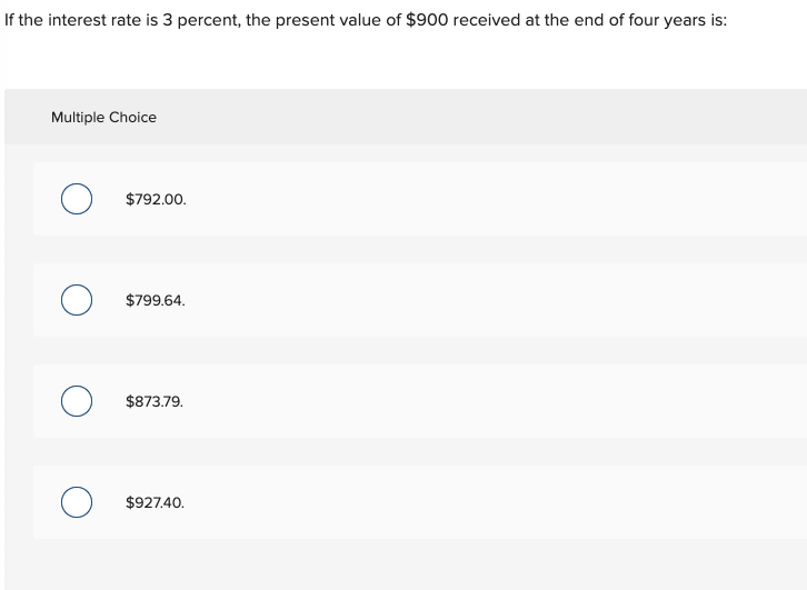 If the interest rate is 3 percent, the present value of $900 received at the end of four years is:
Multiple Choice
$792.00.
$799.64.
$873.79.
$927.40.
