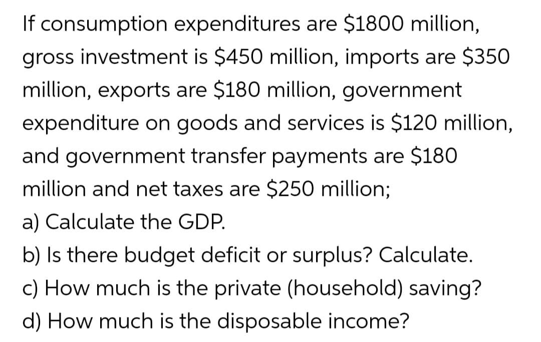 If consumption expenditures are $1800 million,
gross investment is $450 million, imports are $350
million, exports are $180 million, government
expenditure on goods and services is $120 million,
and government transfer payments are $180
million and net taxes are $250 million;
a) Calculate the GDP.
b) Is there budget deficit or surplus? Calculate.
c) How much is the private (household) saving?
d) How much is the disposable income?
