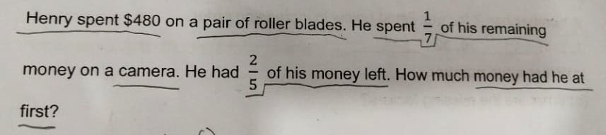 Henry spent $480 on a pair of roller blades. He spent
of his remaining
7
money on a camera. He had
of his money left. How much money had he at
-
first?
