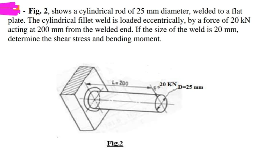 Fig. 2, shows a cylindrical rod of 25 mm diameter, welded to a flat
plate. The cylindrical fillet weld is loaded eccentrically, by a force of 20 kN
acting at 200 mm from the welded end. If the size of the weld is 20 mm,
determine the shear stress and bending moment.
L= 200
20 KN D=25 mm
Fig.2
