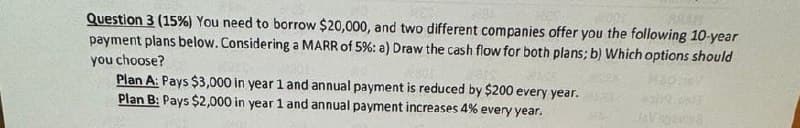 BRAM
Question 3 (15%) You need to borrow $20,000, and two different companies offer you the following 10-year
payment plans below. Considering a MARR of 5% : a) Draw the cash flow for both plans; b) Which options should
you choose?
Plan A: Pays $3,000 in year 1 and annual payment is reduced by $200 every year.
Plan B: Pays $2,000 in year 1 and annual payment increases 4% every year.