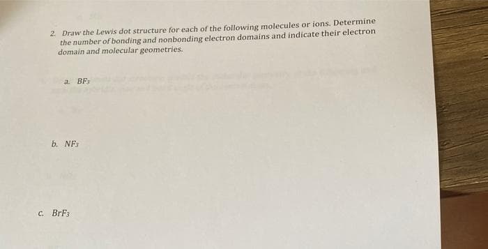 2. Draw the Lewis dot structure for each of the following molecules or ions. Determine
the number of bonding and nonbonding electron domains and indicate their electron
domain and molecular geometries.
a. BF3
b. NF3
C. BrF3
