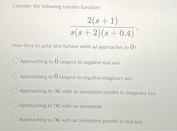 Consider the following transfer function:
2(s + 1)
s(s + 2)(s + 0.4)
How does its polar plot behave while W approaches to 0?
Approaching to 0 tangent to negative real axis
Approaching to 0 tangent to negative imaginary axis
Approaching to 00 with an asymptote parallel to imaginary axis
Approaching to 00 with no asymptote
Approaching to 00 with an asymptote parallel to real axis
