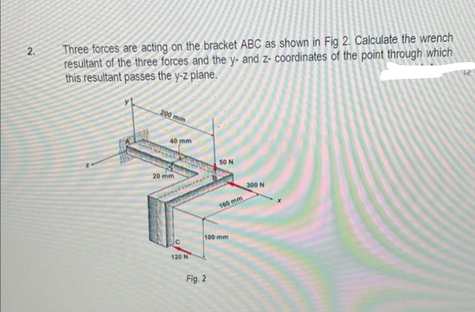 Three forces are acting on the bracket ABC as shown in Fig 2. Calculate the wrench
resultant of the three forces and the y- and z- coordinates of the point through which
this resultant passes the y-z plane.
2.
200 mm
40 mm
50 N
20 mm
300 N
160 mm
100 mm
120 N
Fig. 2
