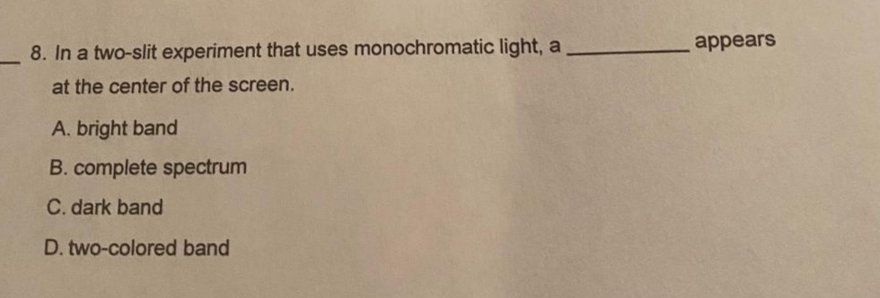 appears
8. In a two-slit experiment that uses monochromatic light, a
at the center of the screen.
A. bright band
B. complete spectrum
C. dark band
D. two-colored band
