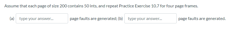 Assume that each page of size 200 contains 50 ints, and repeat Practice Exercise 10.7 for four page frames.
(a) type your answer..
page faults are generated; (b) type your answer.
page faults are generated.
