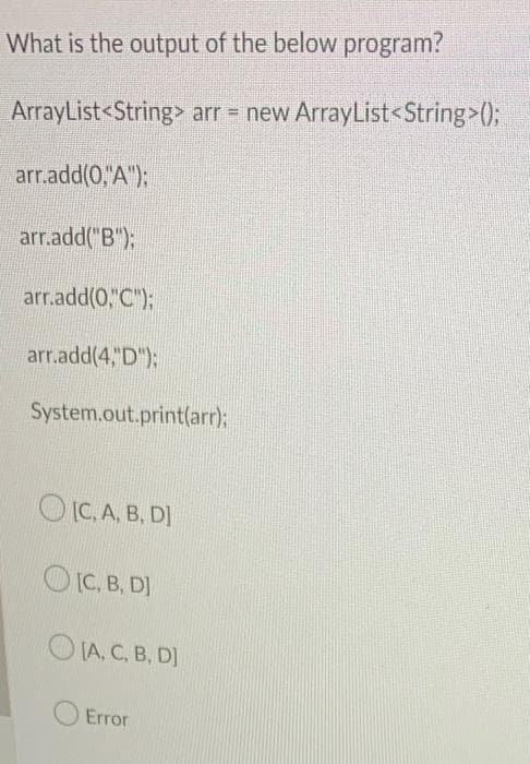 What is the output of the below program?
ArrayList<String> arr = new ArrayList<String>();
arr.add(0,"A");
arr.add("B");
arr.add(0,"C");
arr.add(4, D"):
System.out.print(arr);
OIC.A. B, DI
OIC. B. D)
O IA, C, B, D)
Error
