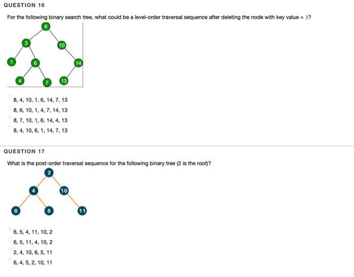 QUESTION 16
For the following binary search tree, what could be a level-order traversal sequence after deleting the node with key value = 3?
8.
8, 4, 10, 1, 6, 14, 7, 13
8, 6, 10, 1, 4, 7, 14, 13
8, 7, 10, 1, 6, 14, 4, 13
8, 4, 10, 6, 1, 14, 7, 13
QUESTION 17
What is the post-order traversal sequence for the following binary tree (2 is the root)?
10
6.
6, 5, 4, 11, 10, 2
6, 5, 11, 4, 10, 2
2, 4, 10, 6, 5, 11
6, 4, 5, 2, 10, 11
