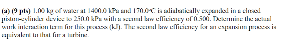 (a) (9 pts) 1.00 kg of water at 1400.0 kPa and 170.0°C is adiabatically expanded in a closed
piston-cylinder device to 250.0 kPa with a second law efficiency of 0.500. Determine the actual
work interaction term for this process (kJ). The second law efficiency for an expansion process is
equivalent to that for a turbine.