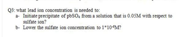 Q3: what lead ion concentration is needed to:
a- Initiate precipitate of pbSO, from a solution that is 0.05M with respect to
sulfate ion?
b- Lower the sulfate ion concentration to 1*10- M?
