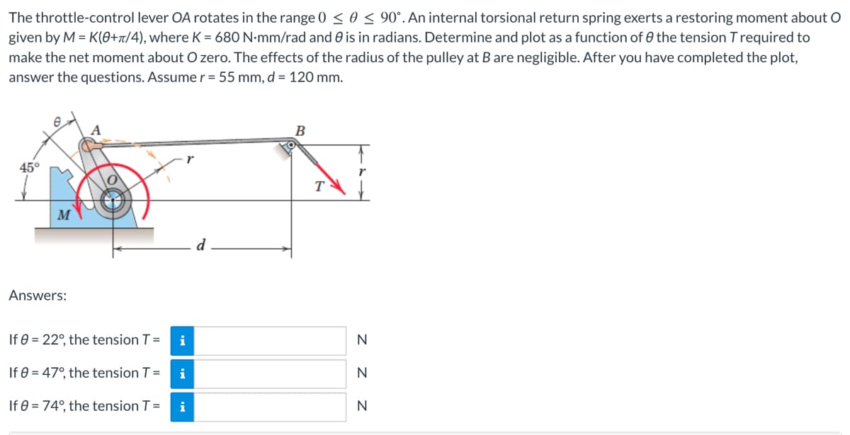 The throttle-control lever OA rotates in the range 0 ≤ 0 ≤ 90°. An internal torsional return spring exerts a restoring moment about O
given by M = K(0+π/4), where K = 680 N.mm/rad and is in radians. Determine and plot as a function of the tension T required to
make the net moment about O zero. The effects of the radius of the pulley at B are negligible. After you have completed the plot,
answer the questions. Assume r = 55 mm, d = 120 mm.
45°
T
Answers:
If 0 = 22°, the tension T =
i
If 0 = 47°, the tension T
=
i
If 0 = 74°, the tension T =
i
N
N
N