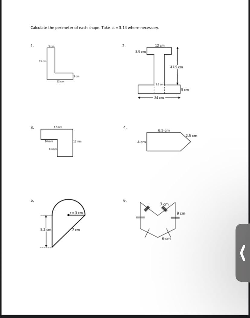 Calculate the perimeter of each shape. Take = 3.14 where necessary.
1.
3.
5.
15 cm
14 mm
12 cm
5.2 cm
17 mm
13 mm
3 cm
15 mm
r=3 cm
7 cm
2.
4.
6.
3.5 cm
4 cm
12 cm
2.5 cm
24 cm
6.5 cm
7 cm
47.5 cm
=
6 cm
5 cm
9 cm
2.5 cm