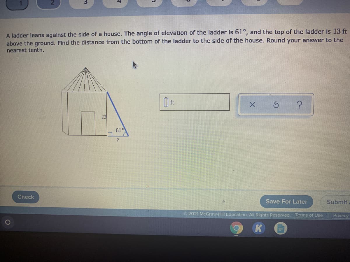 A ladder leans agalnst the side of a house. The angle of elevation of the ladder is 61°, and the top of the ladder Is 13 ft
above the ground. Find the distance from the bottom of the ladder to the side of the house. Round your answer to the
nearest tenth.
13
61°
Check
Save For Later
Submit
© 2021 McGraw-Hill Education. All Rights Reserved. Terms of Use
Privacy
K
