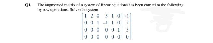 Q1. The augmented matrix of a system of linear equations has been carried to the following
by row operations. Solve the system.
[1 20 3 1 0|-1
0 0 1 -1 1 0 2
0 00
0 0 1
0 0 0 0 0 0| 0
3
