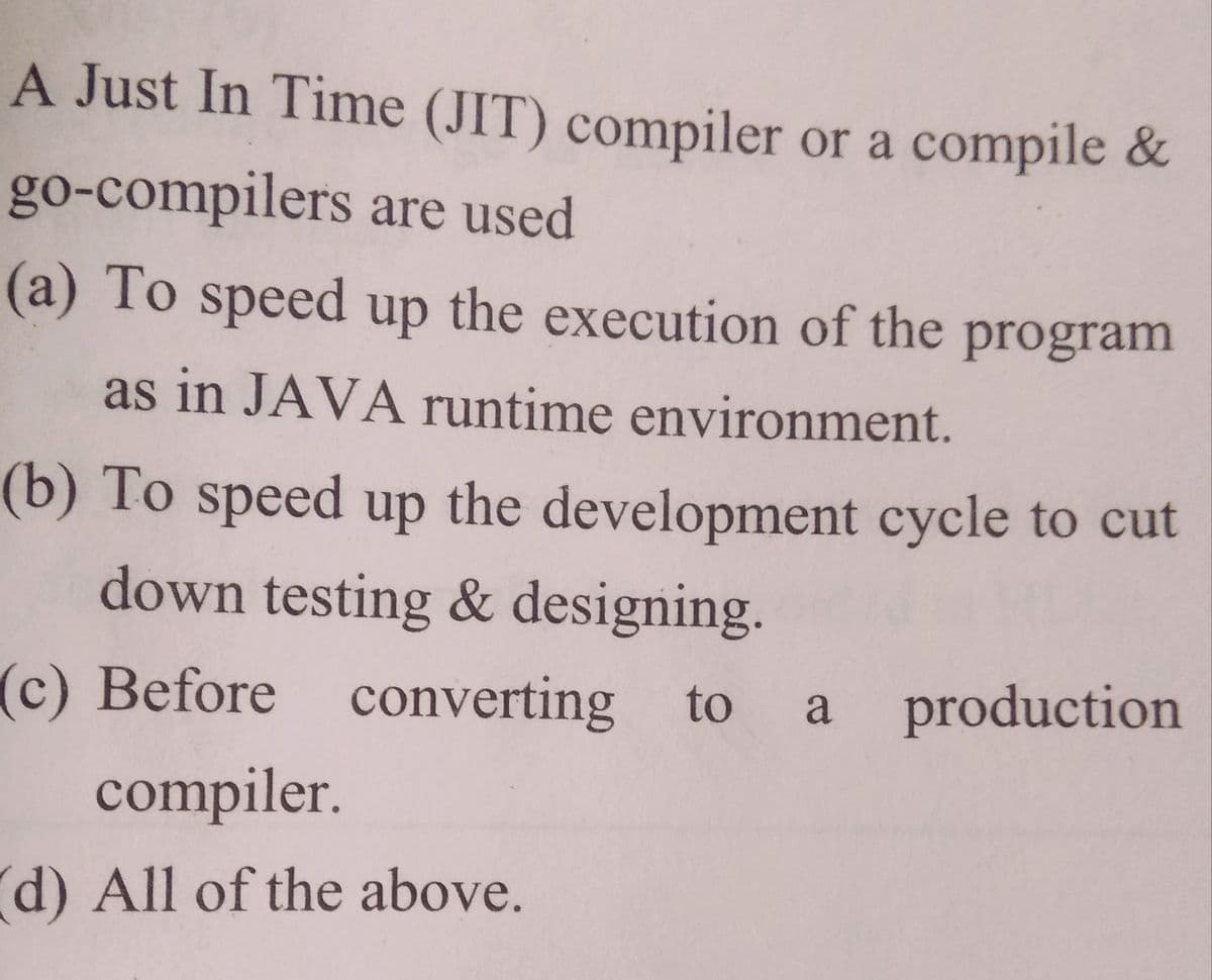 A Just In Time (JIT) compiler or a compile &
go-compilers are used
(a) To speed up the execution of the program
as in JAVA runtime environment.
(b) To speed up the development cycle to cut
down testing & designing.
(c) Before converting
to a
production
compiler.
d) All of the above.
