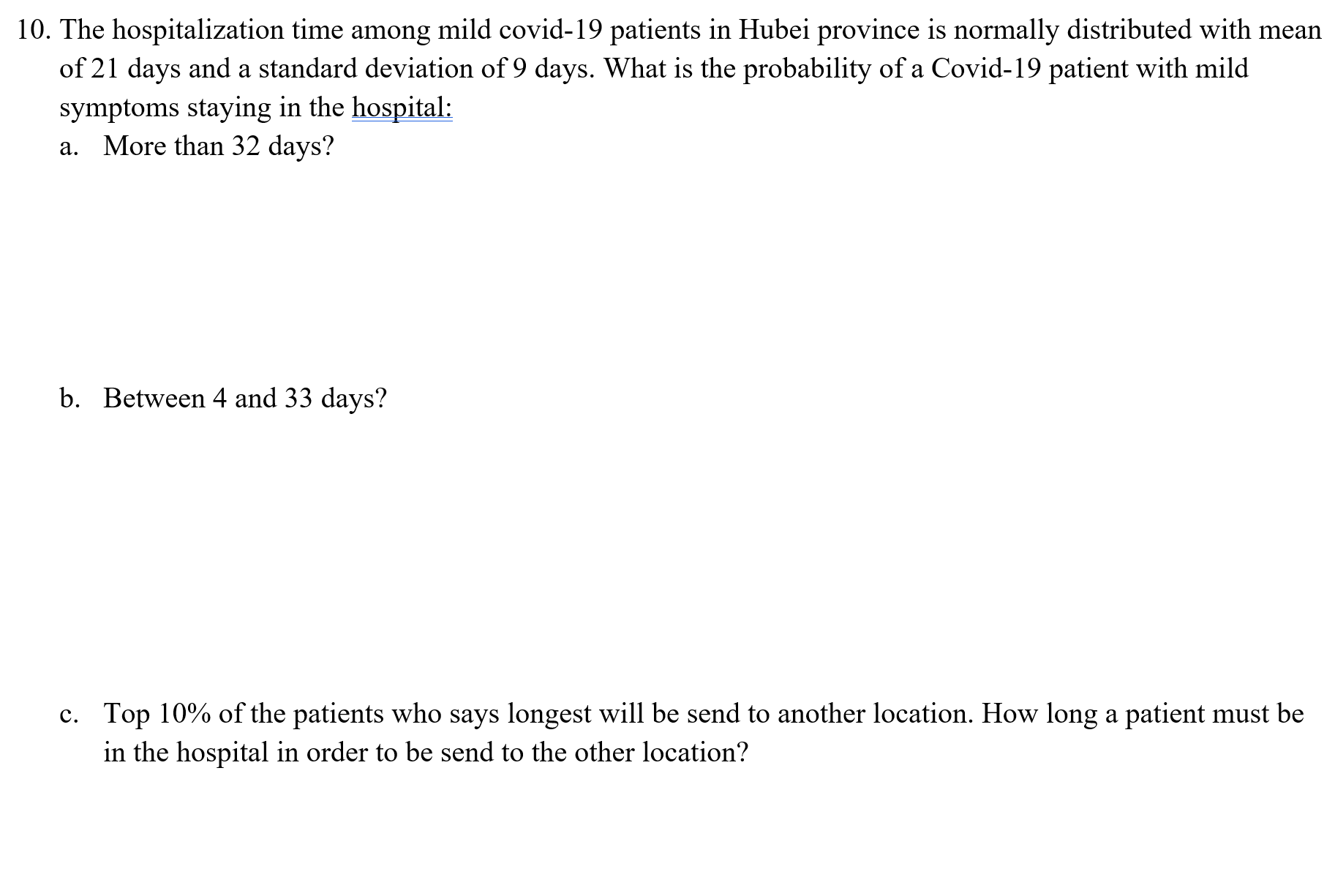 10. The hospitalization time among mild covid-19 patients in Hubei province is normally distributed with mean
of 21 days and a standard deviation of 9 days. What is the probability of a Covid-19 patient with mild
symptoms staying in the hospital:
a. More than 32 days?
b. Between 4 and 33 days?
c. Top 10% of the patients who says longest will be send to another location. How long a patient must be
in the hospital in order to be send to the other location?
