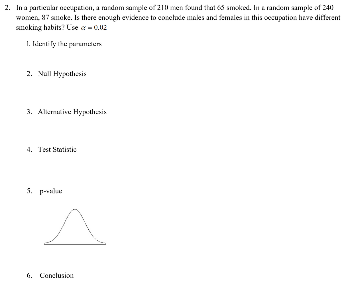 2. In a particular occupation, a random sample of 210 men found that 65 smoked. In a random sample of 240
women, 87 smoke. Is there enough evidence to conclude males and females in this occupation have different
smoking habits? Use a = 0.02
1. Identify the parameters
2. Null Hypothesis
3. Alternative Hypothesis
4. Test Statistic
5. р-value
6. Conclusion
