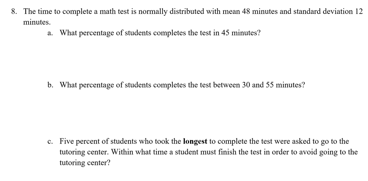 8. The time to complete a math test is normally distributed with mean 48 minutes and standard deviation 12
minutes.
What
percentage of students completes the test in 45 minutes?
а.
b. What percentage of students completes the test between 30 and 55 minutes?
c. Five percent of students who took the longest to complete the test were asked to go to the
tutoring center. Within what time a student must finish the test in order to avoid going to the
tutoring center?
