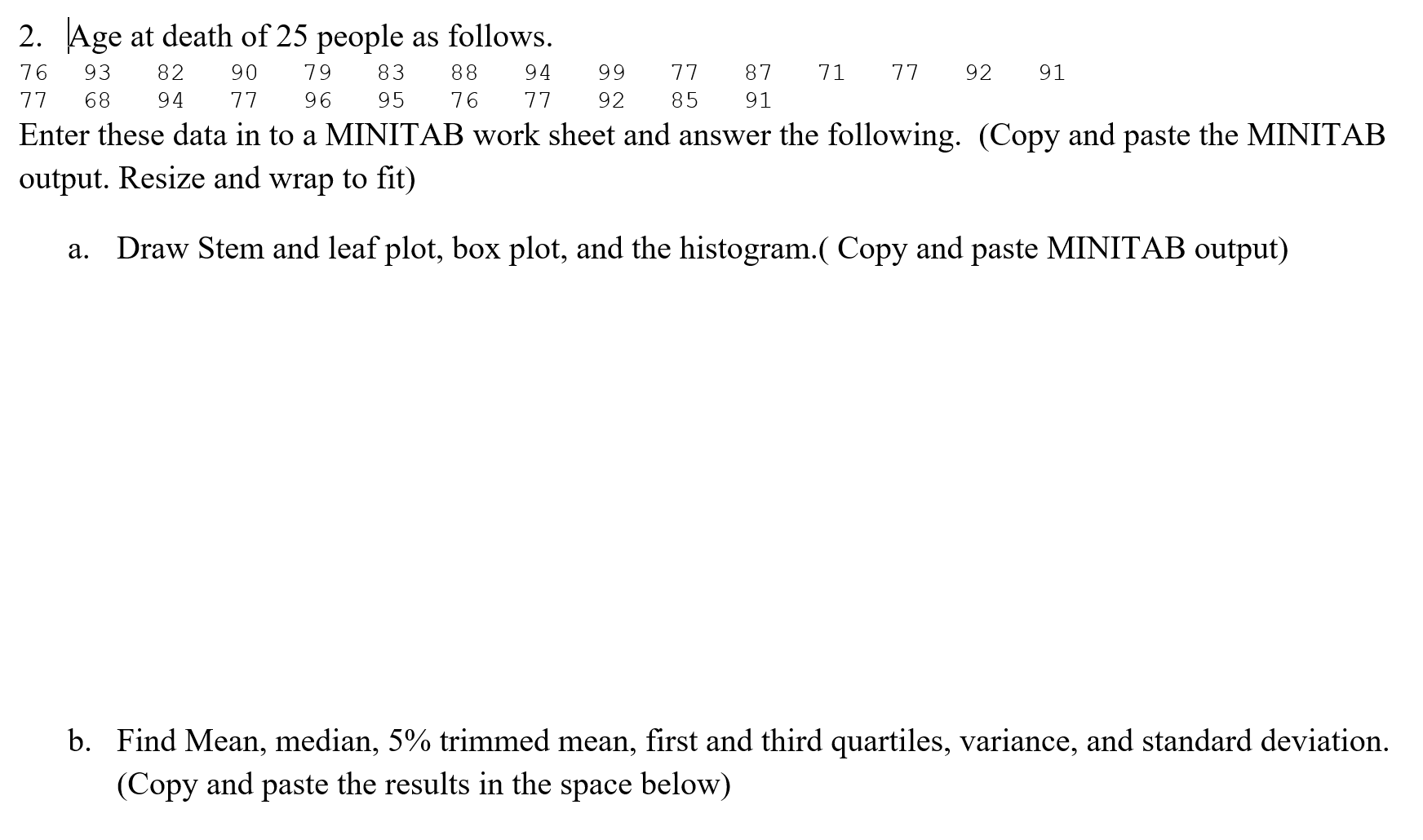 2. Age at death of 25 people as follows.
76
93
82
90
79
83
88
94
99
77
87
71
77
92
91
77
68
94
77
96
95
76
77
92
85
91
Enter these data in to a MINITAB work sheet and answer the following. (Copy and paste the MINITAB
output. Resize and wrap to fit)
a. Draw Stem and leaf plot, box plot, and the histogram.( Copy and paste MINITAB output)
b. Find Mean, median, 5% trimmed mean, first and third quartiles, variance, and standard deviation.
(Copy and paste the results in the space below)
