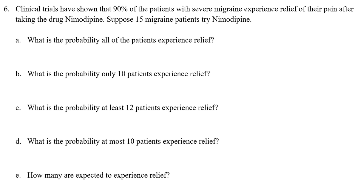 6. Clinical trials have shown that 90% of the patients with severe migraine experience relief of their pain after
taking the drug Nimodipine. Suppose 15 migraine patients try Nimodipine.
a. What is the probability all of the patients experience relief?
b. What is the probability only 10 patients experience relief?
c. What is the probability at least 12 patients experience relief?
d. What is the probability at most 10 patients experience relief?
e. How many are expected to experience relief?
