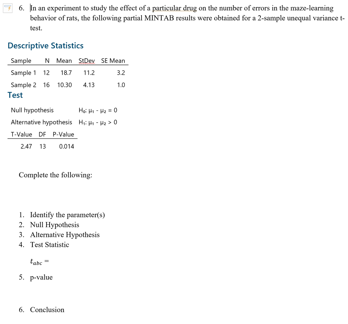 6. In an experiment to study the effect of a particular drug on the number of errors in the maze-learning
behavior of rats, the following partial MINTAB results were obtained for a 2-sample unequal variance t-
test.
Descriptive Statistics
Sample
Mean StDev SE Mean
Sample 1
12
18.7
11.2
3.2
Sample 2 16
10.30
4.13
1.0
Test
Null hypothesis
Ho: H1 - H2 = 0
Alternative hypothesis H;: H1 - Hz > 0
T-Value DF P-Value
2.47 13
0.014
Complete the following:
1. Identify the parameter(s)
2. Null Hypothesis
3. Alternative Hypothesis
4. Test Statistic
tabc
5. р-value
6. Conclusion
