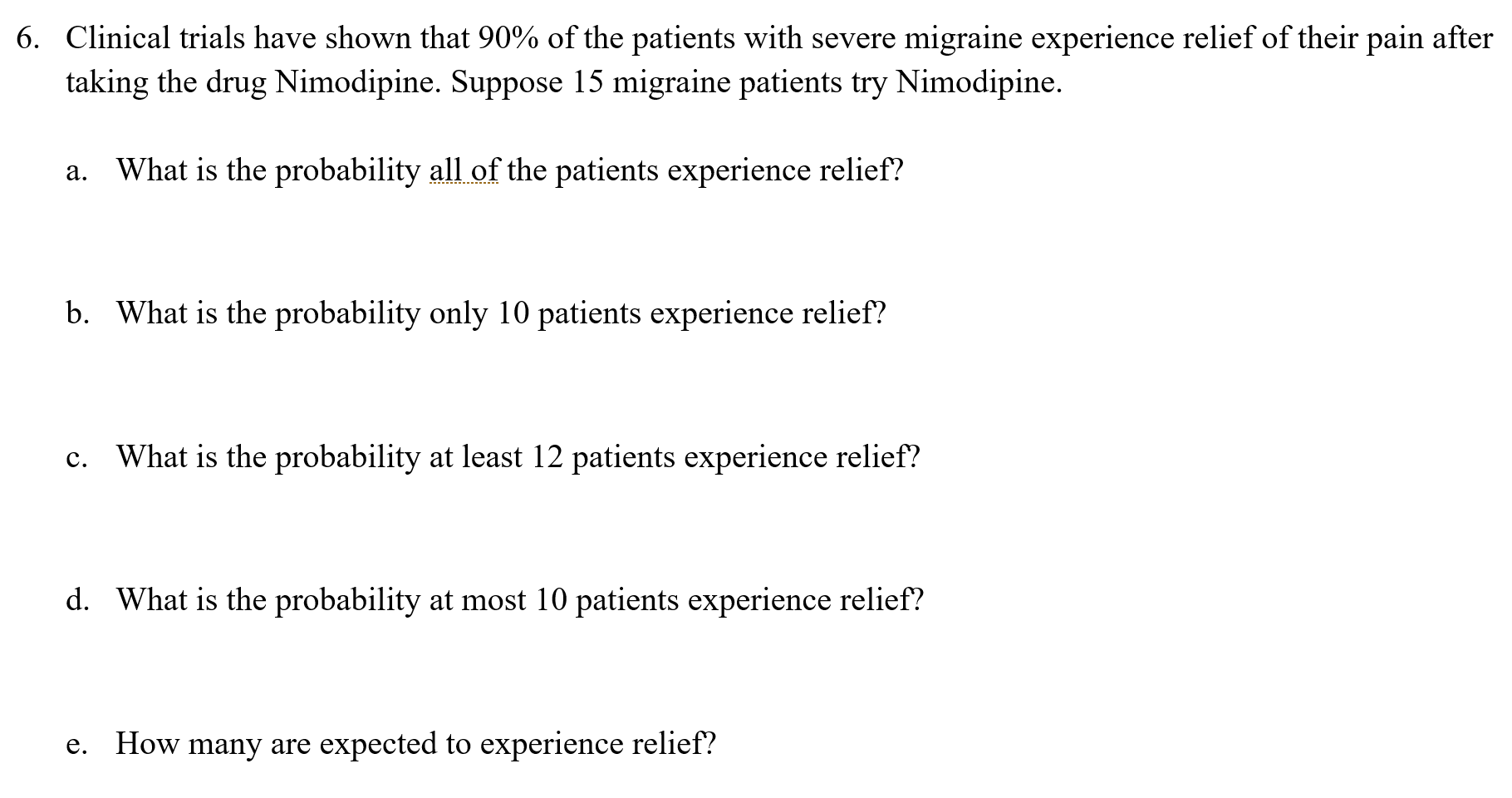 Clinical trials have shown that 90% of the patients with severe migraine experience relief of their pain after
taking the drug Nimodipine. Suppose 15 migraine patients try Nimodipine.
What is the probability all of the patients experience relief?
а.
b. What is the probability only 10 patients experience relief?
c. What is the probability at least 12 patients experience relief?
с.
d. What is the probability at most 10 patients experience relief?
How many are expected to experience relief?
е.
