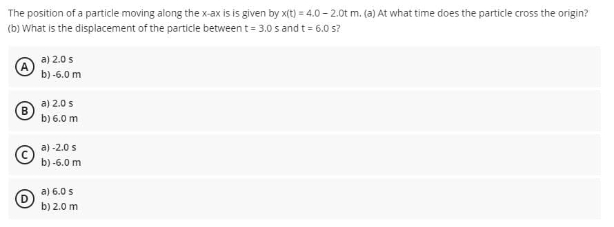 The position of a particle moving along the x-ax is is given by x(t) = 4.0 – 2.0t m. (a) At what time does the particle cross the origin?
(b) What is the displacement of the particle between t = 3.0 s and t= 6.0 s?
a) 2.0 s
A
b) -6.0 m
a) 2.0 s
B
b) 6.0 m
a) -2.0 s
b) -6.0 m
a) 6.0 s
b) 2.0 m
