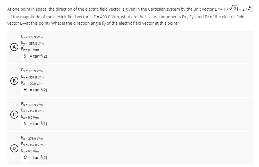 At one point in space, the direction of the electric field vector is given in the Cartesian system by the unit vector E ^= 1/V5i-215j
. If the magnitude of the electric field vector is E = 400.0 V/m, what are the scalar components Ex, Ey, and Ez of the electric field
vector E-at this point? What is the direction angle 6; of the electric field vector at this point?
Ex = 178.9 V/m
Ey= 357.8 V/m
A
Ez = 0.0 V/m
e = tan'(2)
Ex = 178.9 V/m
Ey = 357.8 V/m
B
Ez= 100.0 V/m
e = tan-(2)
Ex= 178.9 V/m
Ey = 357.8 V/m
Ez= 0.0 V/m
e = tan (1)
Ex = 278.9 V/m
Ey = 357.8 V/m
Ez = 0.0 V/m
e = tan-(2)
