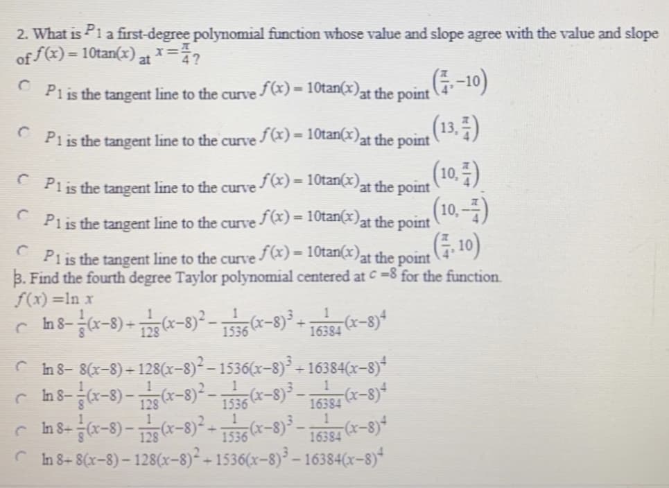 2. What is Pia first-degree polynomial function whose value and slope agree with the value and slope
of f(x) = 10tan(x) at =?
(-10)
(13.)
(10.)
Piis the tangent line to the curve /(x) = 10tan(x)
at the point
%3D
Piis the tangent line to the curve /(x) = 10tan(x)at the point
Piis the tangent line to the curve/x) = 10tan(x)at the point
(10.–-)
%3D
* Piis the tangent line to the curve (x) = 10tan(x)at the point
(,10)
at the point
%3D
Pi is the tangent line to the curve (x) = 10tan(x
