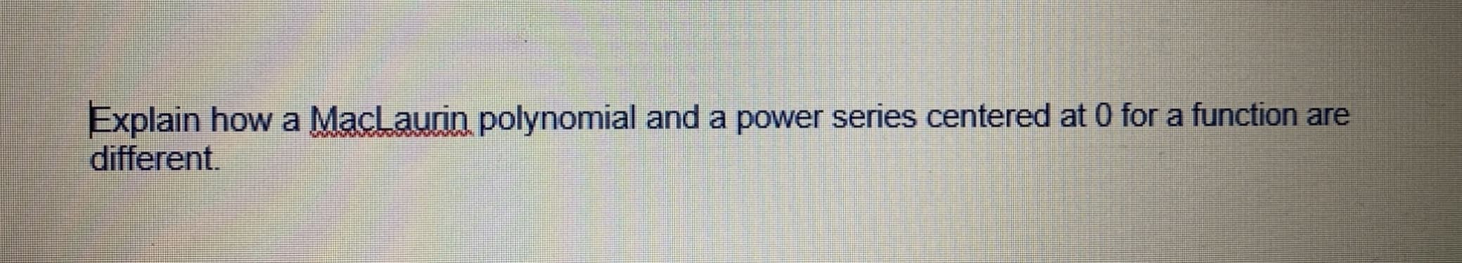 Explain how a MacLaurin polynomial and a power series centered at 0 for a function are
different.
